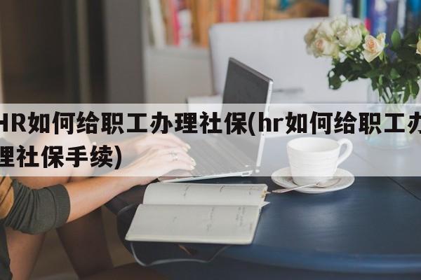 HR如何给职工办理社保(hr如何给职工办理社保手续)